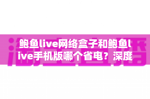 鲍鱼live网络盒子和鲍鱼live手机版哪个省电?深度功耗对比与实用省电指南 鲍鱼live网络盒子和鲍鱼live手机版哪个省电?深度功耗对比与实用省电指南