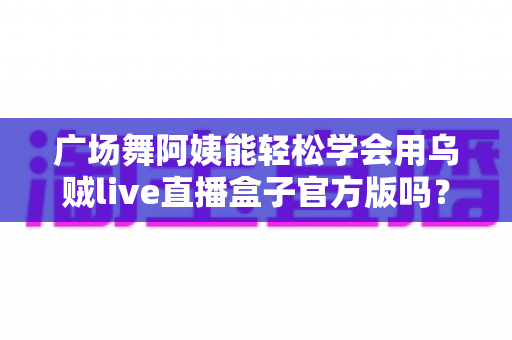 广场舞阿姨能轻松学会用乌贼live直播盒子官方版吗？零基础也能上手的直播新体验全解析