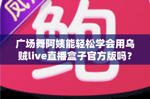 广场舞阿姨能轻松学会用乌贼live直播盒子官方版吗？零基础也能上手的直播新体验全解析