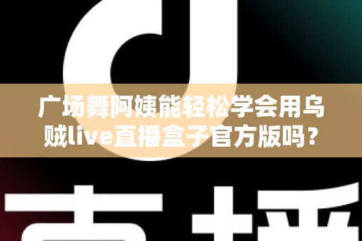 广场舞阿姨能轻松学会用乌贼live直播盒子官方版吗？零基础也能上手的直播新体验全解析