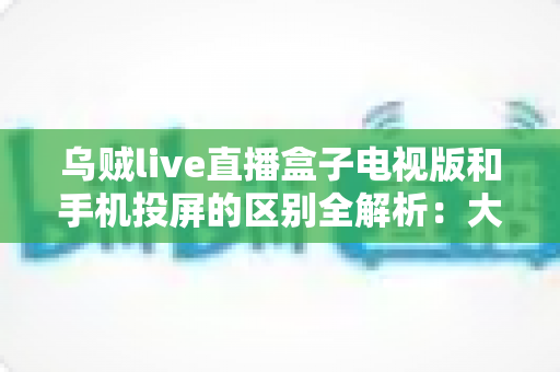 乌贼live直播盒子电视版和手机投屏的区别全解析：大屏观看方式怎么选才最省心？
