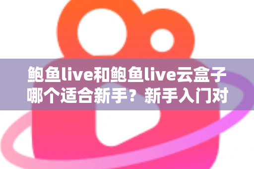 鲍鱼live和鲍鱼live云盒子哪个适合新手?新手入门对比全攻略与选购避坑指南 鲍鱼live和鲍鱼live云盒子哪个适合新手?新手入门对比全攻略与选购避坑指南