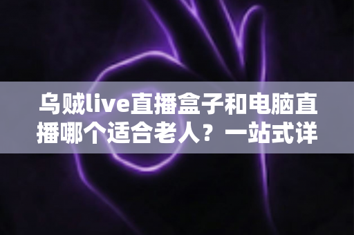 乌贼live直播盒子和电脑直播哪个适合老人?一站式详解助您为长辈做出明智选择 乌贼live直播盒子和电脑直播哪个适合老人?一站式详解助您为长辈做出明智选择