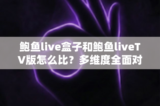 鲍鱼live盒子和鲍鱼liveTV版怎么比？多维度全面对比解析与选购指南