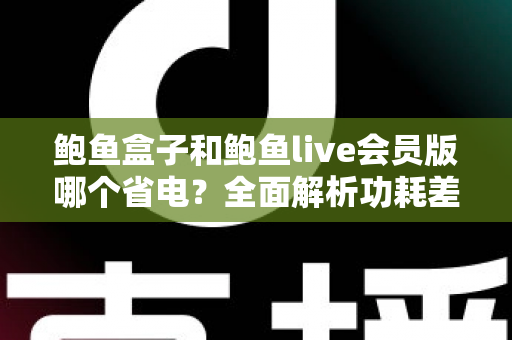 鲍鱼盒子和鲍鱼live会员版哪个省电？全面解析功耗差异与最佳省电选择指南