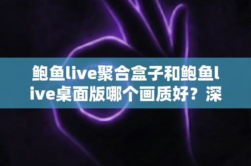 鲍鱼live聚合盒子和鲍鱼live桌面版哪个画质好？深度画质对比解析与选购指南