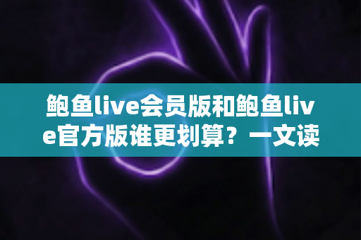 鲍鱼live会员版和鲍鱼live官方版谁更划算？一文读懂版本差异与高性价比选择攻略
