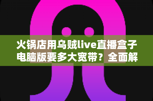 火锅店用乌贼live直播盒子电脑版要多大宽带？全面解析带宽配置与直播稳定性优化指南