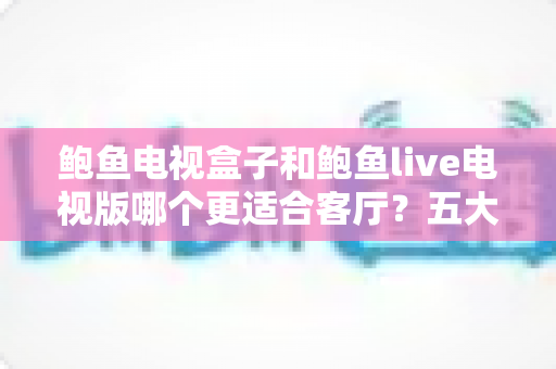 鲍鱼电视盒子和鲍鱼live电视版哪个更适合客厅?五大维度深度对比+选购避坑指南全解析 鲍鱼电视盒子和鲍鱼live电视版哪个更适合客厅?五大维度深度对比+选购避坑指南全解析