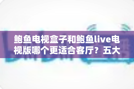 鲍鱼电视盒子和鲍鱼live电视版哪个更适合客厅?五大维度深度对比+选购避坑指南全解析 鲍鱼电视盒子和鲍鱼live电视版哪个更适合客厅?五大维度深度对比+选购避坑指南全解析