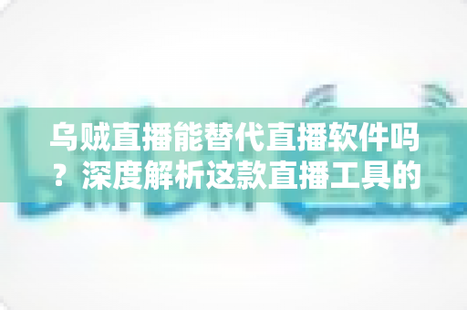 乌贼直播能替代直播软件吗？深度解析这款直播工具的实用性、优势与局限