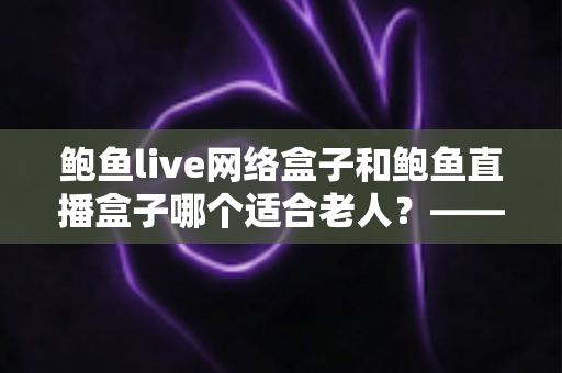 鲍鱼live网络盒子和鲍鱼直播盒子哪个适合老人?——一篇帮您为长辈选对电视盒子的贴心选购指南 鲍鱼live网络盒子和鲍鱼直播盒子哪个适合老人?——一篇帮您为长辈选对电视盒子的贴心选购指南