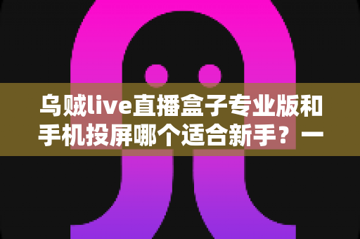 乌贼live直播盒子专业版和手机投屏哪个适合新手？一文看懂两大直播方案的真实差异