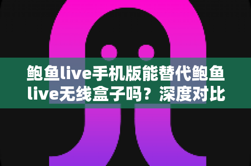 鲍鱼live手机版能替代鲍鱼live无线盒子吗？深度对比解析与实用选择指南