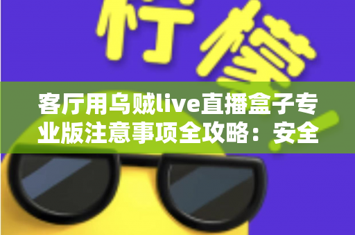 客厅用乌贼live直播盒子专业版注意事项全攻略:安全、流畅、合规的家庭大屏直播使用指南 客厅用乌贼live直播盒子专业版注意事项全攻略:安全、流畅、合规的家庭大屏直播使用指南