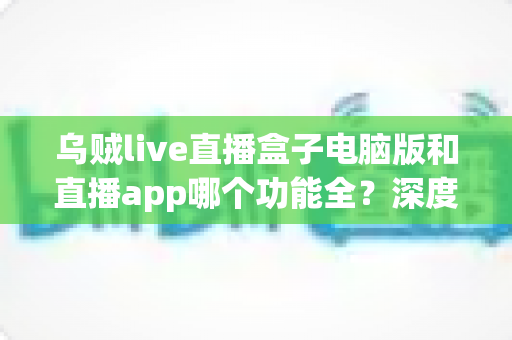 乌贼live直播盒子电脑版和直播app哪个功能全？深度对比评测帮你选对版本