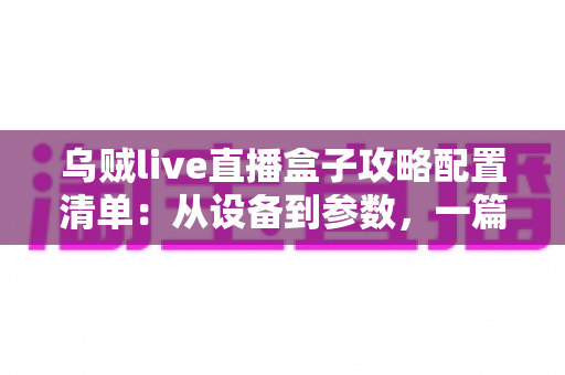乌贼live直播盒子攻略配置清单：从设备到参数，一篇搞定高画质直播搭建