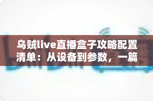 乌贼live直播盒子攻略配置清单：从设备到参数，一篇搞定高画质直播搭建