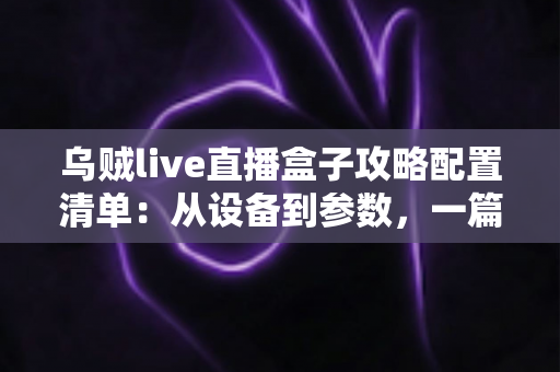 乌贼live直播盒子攻略配置清单：从设备到参数，一篇搞定高画质直播搭建