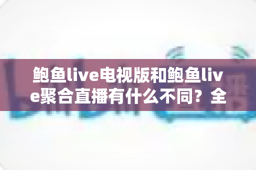 鲍鱼live电视版和鲍鱼live聚合直播有什么不同？全方位对比解析助你选对版本