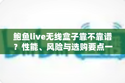 鲍鱼live无线盒子靠不靠谱？性能、风险与选购要点一文学透的避坑指南