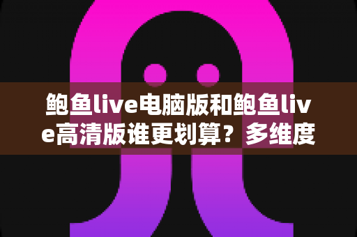 鲍鱼live电脑版和鲍鱼live高清版谁更划算？多维度对比助你做出最优选择