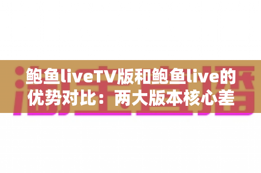 鲍鱼liveTV版和鲍鱼live的优势对比：两大版本核心差异全面解析，助你选出最适合自己的观看方案