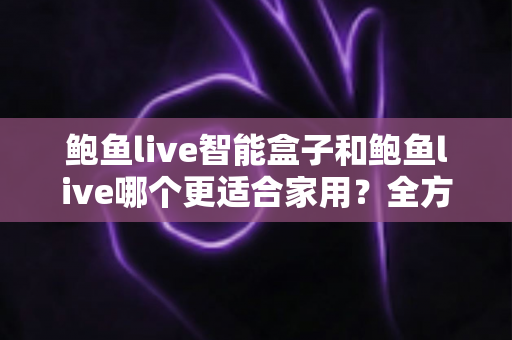 鲍鱼live智能盒子和鲍鱼live哪个更适合家用?全方位对比与家庭选购指南 鲍鱼live智能盒子和鲍鱼live哪个更适合家用?全方位对比与家庭选购指南