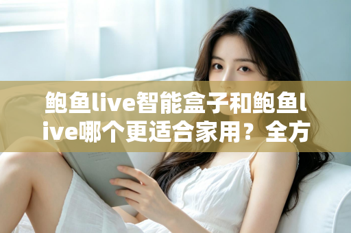 鲍鱼live智能盒子和鲍鱼live哪个更适合家用?全方位对比与家庭选购指南 鲍鱼live智能盒子和鲍鱼live哪个更适合家用?全方位对比与家庭选购指南