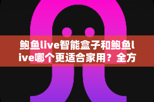 鲍鱼live智能盒子和鲍鱼live哪个更适合家用？全方位对比与家庭选购指南