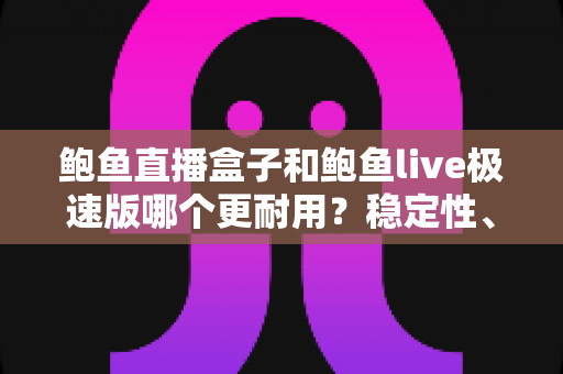 鲍鱼直播盒子和鲍鱼live极速版哪个更耐用?稳定性、维护周期与使用体验的全方位深度对比解析 鲍鱼直播盒子和鲍鱼live极速版哪个更耐用?稳定性、维护周期与使用体验的全方位深度对比解析