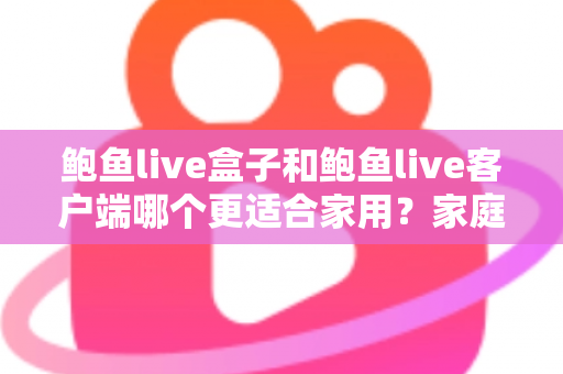 鲍鱼live盒子和鲍鱼live客户端哪个更适合家用？家庭影音设备选购全攻略与深度对比解析