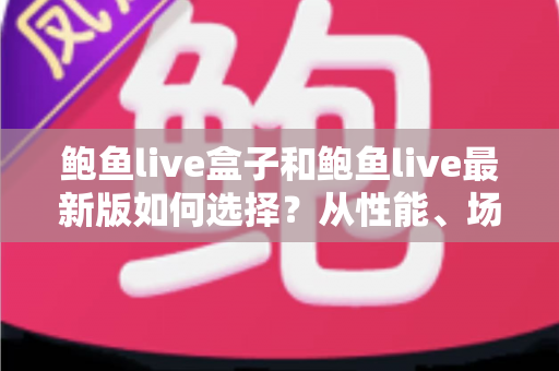 鲍鱼live盒子和鲍鱼live最新版如何选择?从性能、场景到预算的全方位深度对比指南 鲍鱼live盒子和鲍鱼live最新版如何选择?从性能、场景到预算的全方位深度对比指南