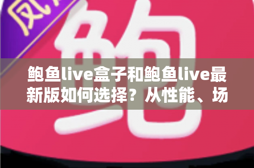 鲍鱼live盒子和鲍鱼live最新版如何选择？从性能、场景到预算的全方位深度对比指南