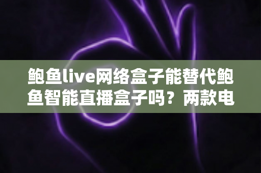 鲍鱼live网络盒子能替代鲍鱼智能直播盒子吗？两款电视盒子深度对比与选购全指南