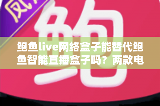 鲍鱼live网络盒子能替代鲍鱼智能直播盒子吗？两款电视盒子深度对比与选购全指南