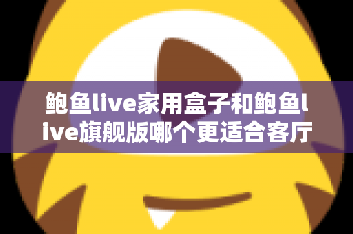 鲍鱼live家用盒子和鲍鱼live旗舰版哪个更适合客厅？一篇文章帮你选对不踩坑