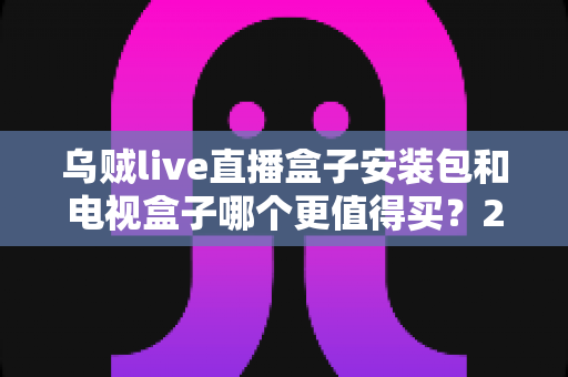 乌贼live直播盒子安装包和电视盒子哪个更值得买?2025年家庭观影选购全攻略深度解析 乌贼live直播盒子安装包和电视盒子哪个更值得买?2025年家庭观影选购全攻略深度解析