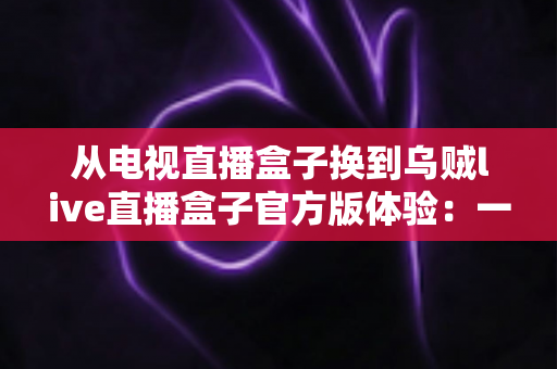 从电视直播盒子换到乌贼live直播盒子官方版体验:一次彻底改变家庭观影方式的升级之旅 从电视直播盒子换到乌贼live直播盒子官方版体验:一次彻底改变家庭观影方式的升级之旅