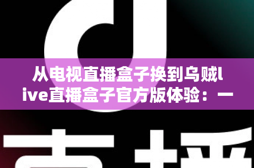 从电视直播盒子换到乌贼live直播盒子官方版体验:一次彻底改变家庭观影方式的升级之旅 从电视直播盒子换到乌贼live直播盒子官方版体验:一次彻底改变家庭观影方式的升级之旅
