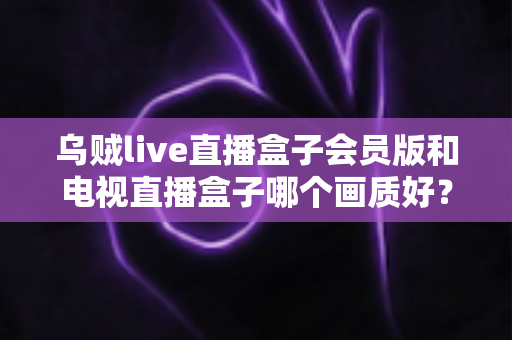 乌贼live直播盒子会员版和电视直播盒子哪个画质好？深度解析两大直播设备画质差异与选购全攻略