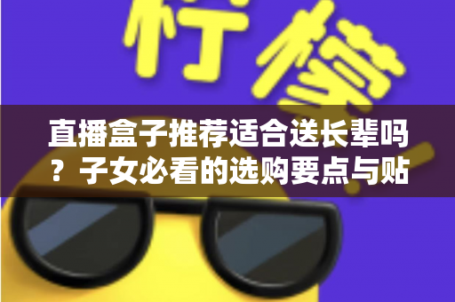 直播盒子推荐适合送长辈吗?子女必看的选购要点与贴心送礼指南 直播盒子推荐适合送长辈吗?子女必看的选购要点与贴心送礼指南
