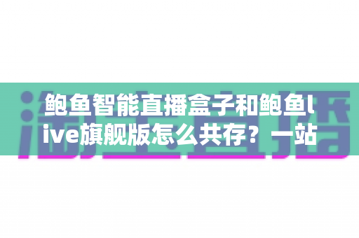 鲍鱼智能直播盒子和鲍鱼live旗舰版怎么共存？一站式双版本安装使用全攻略