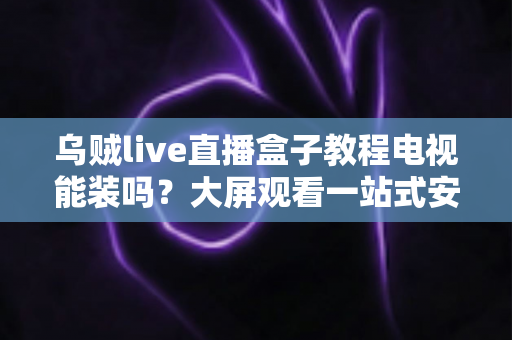 乌贼live直播盒子教程电视能装吗？大屏观看一站式安装指南与使用攻略全解析