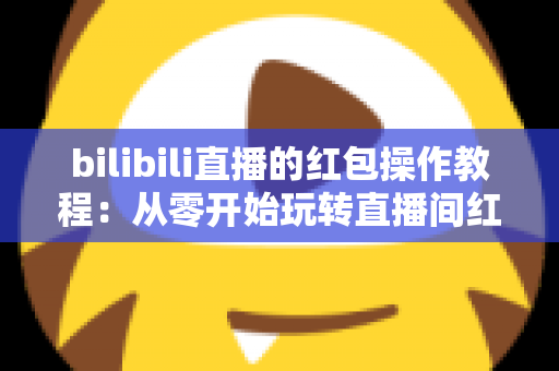 bilibili直播的红包操作教程:从零开始玩转直播间红包互动的完整指南 bilibili直播的红包操作教程:从零开始玩转直播间红包互动的完整指南