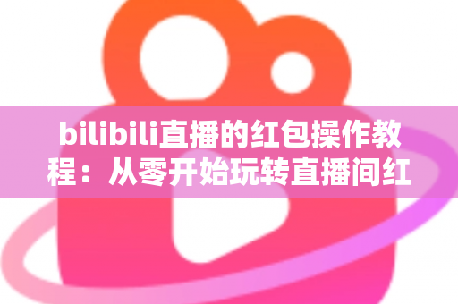 bilibili直播的红包操作教程:从零开始玩转直播间红包互动的完整指南 bilibili直播的红包操作教程:从零开始玩转直播间红包互动的完整指南