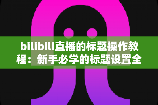 bilibili直播的标题操作教程：新手必学的标题设置全攻略，助你快速提升直播间人气与曝光