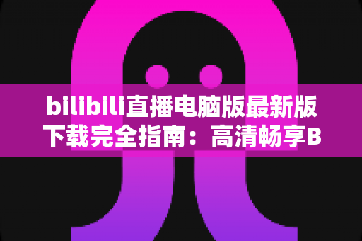 bilibili直播电脑版最新版下载完全指南：高清畅享B站直播的必备教程
