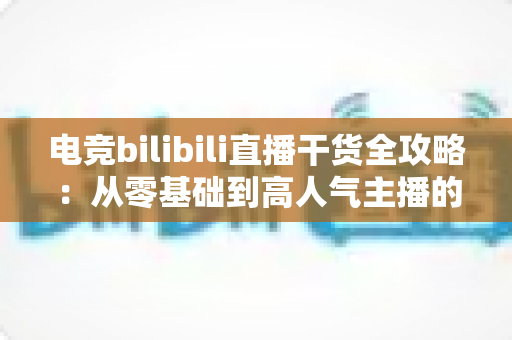 电竞bilibili直播干货全攻略:从零基础到高人气主播的实战进阶指南 电竞bilibili直播干货全攻略:从零基础到高人气主播的实战进阶指南