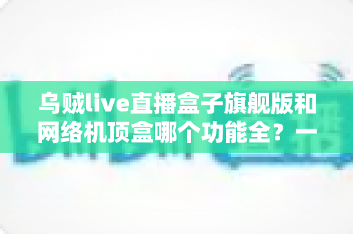 乌贼live直播盒子旗舰版和网络机顶盒哪个功能全？一文读懂两大设备的功能差异与选购指南